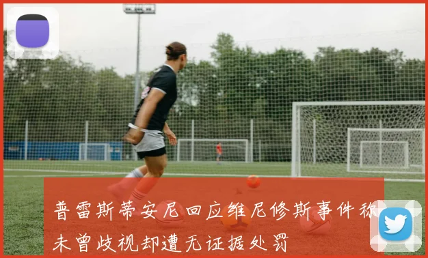 普雷斯蒂安尼回应维尼修斯事件称未曾歧视却遭无证据处罚