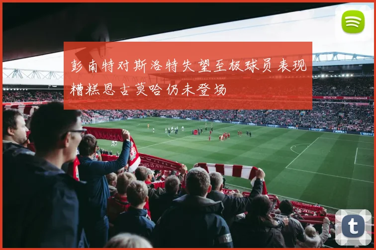 彭南特对斯洛特失望至极球员表现糟糕恩古莫哈仍未登场