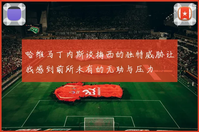 哈维马丁内斯谈梅西的独特威胁让我感到前所未有的无助与压力