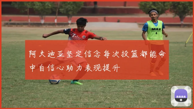 阿夫迪亚坚定信念每次投篮都能命中自信心助力表现提升