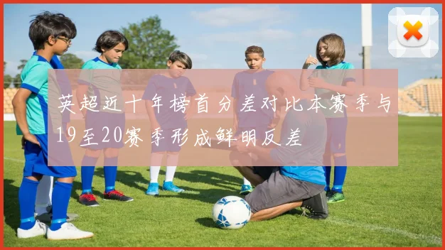 英超近十年榜首分差对比本赛季与19至20赛季形成鲜明反差