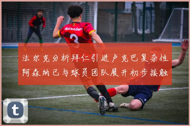 法尔克分析拜仁引进卢克巴复杂性阿森纳已与球员团队展开初步接触