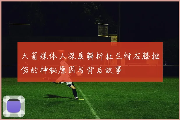 火箭媒体人深度解析杜兰特右膝挫伤的神秘原因与背后故事