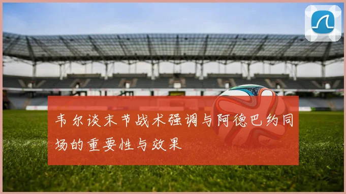 韦尔谈末节战术强调与阿德巴约同场的重要性与效果